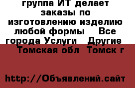 группа ИТ делает заказы по изготовлению изделию любой формы  - Все города Услуги » Другие   . Томская обл.,Томск г.